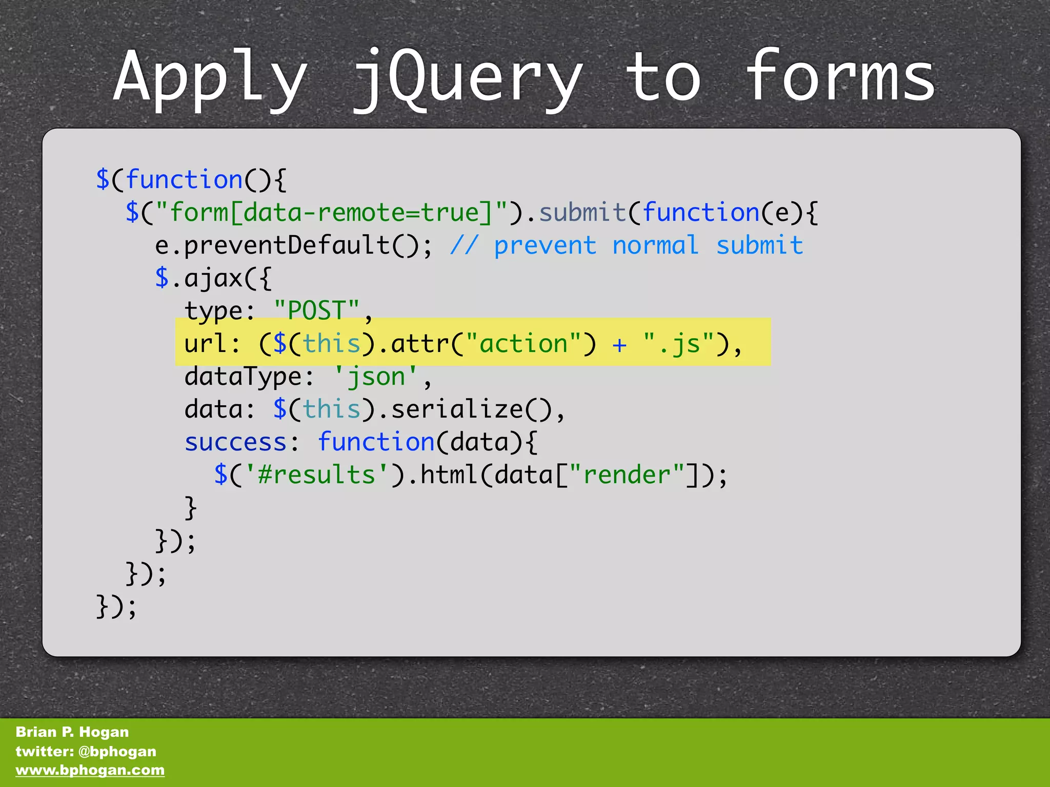 Apply jQuery to forms
              unobtrusively
         $(function(){
           $("form[data-remote=true]").submit(function(e){
             e.preventDefault(); // prevent normal submit
             $.ajax({
               type: "POST",
               url: ($(this).attr("action") + ".js"),
               dataType: 'json',
               data: $(this).serialize(),
               success: function(data){
                 $('#results').html(data["render"]);
               }
             });
           });
         });



Brian P. Hogan
twitter: @bphogan
www.bphogan.com
 