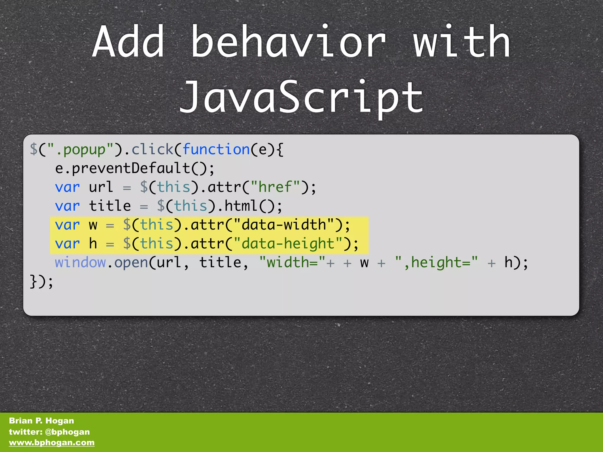Add behavior with
                    JavaScript
    $(".popup").click(function(e){
          e.preventDefault();
       var url = $(this).attr("href");
       var title = $(this).html();
       var w = $(this).attr("data-width");
       var h = $(this).attr("data-height");
       window.open(url, title, "width="+ + w + ",height=" + h);
    });​​




Brian P. Hogan
twitter: @bphogan
www.bphogan.com
 