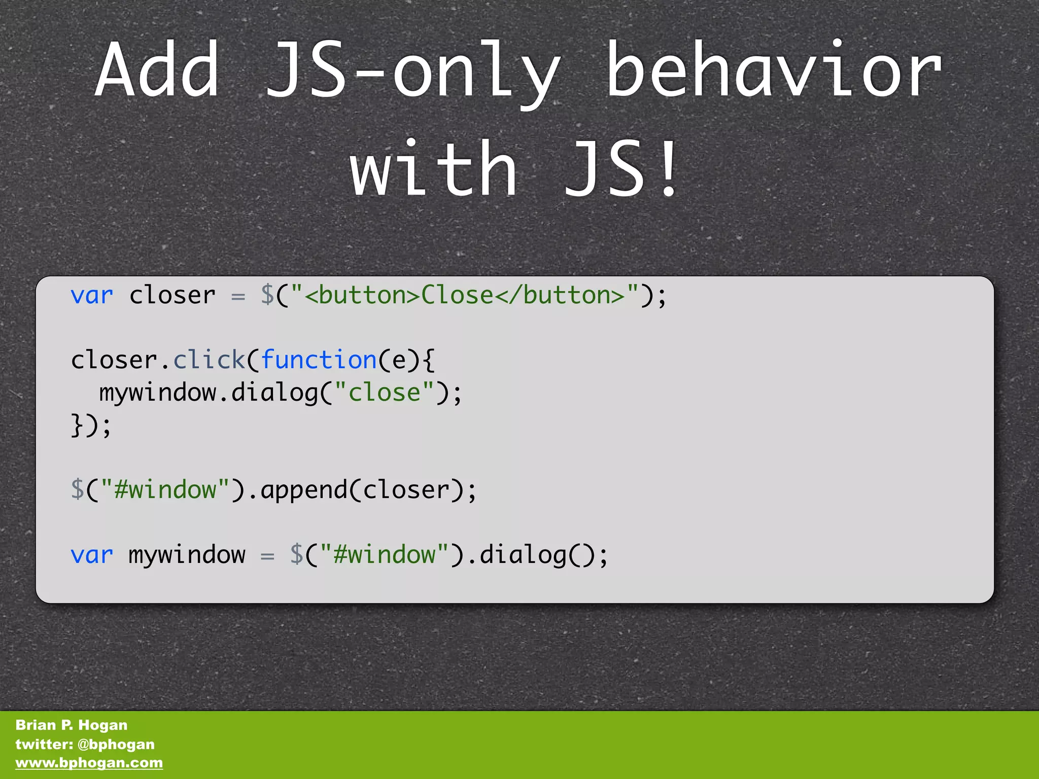 Add JS-only behavior
              with JS!
      var closer = $("<button>Close</button>");

      closer.click(function(e){
        mywindow.dialog("close");
      });

      $("#window").append(closer);

      var mywindow = $("#window").dialog();




Brian P. Hogan
twitter: @bphogan
www.bphogan.com
 