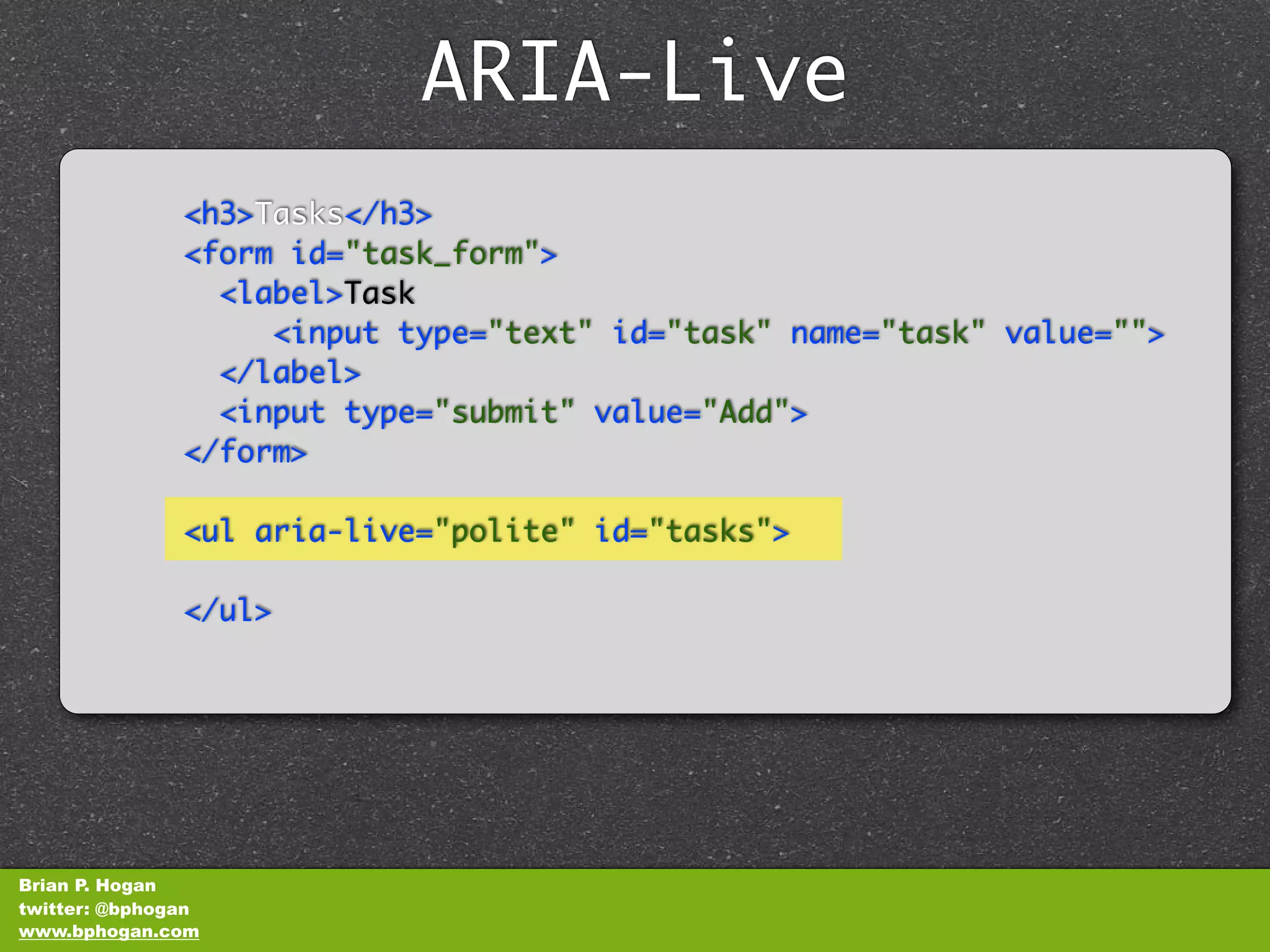 ARIA-Live
               <h3>Tasks</h3>
               <form id="task_form">
                 <label>Task
                    <input type="text" id="task" name="task" value="">
                 </label>
                 <input type="submit" value="Add">
               </form>

               <ul aria-live="polite" id="tasks">

               </ul>




Brian P. Hogan
twitter: @bphogan
www.bphogan.com
 