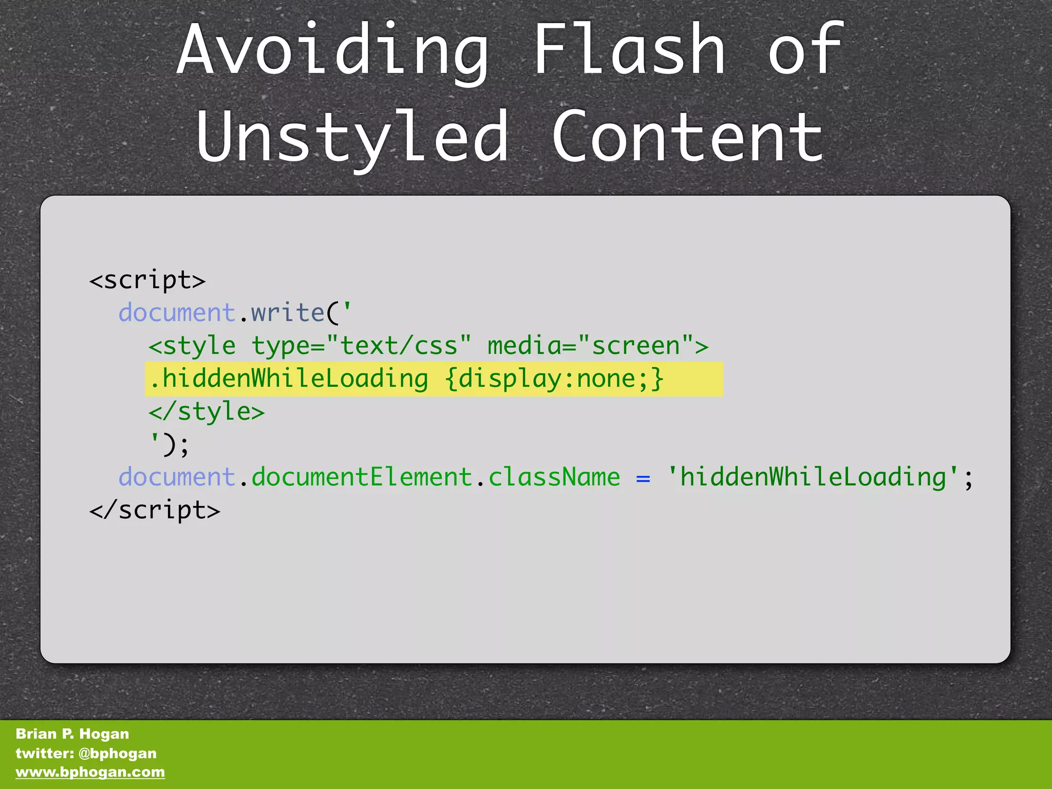 Avoiding Flash of
                    Unstyled Content
        <script>
          document.write('
            <style type="text/css" media="screen">
            .hiddenWhileLoading {display:none;}
            </style>
            ');
          document.documentElement.className = 'hiddenWhileLoading';
        </script>




Brian P. Hogan
twitter: @bphogan
www.bphogan.com
 
