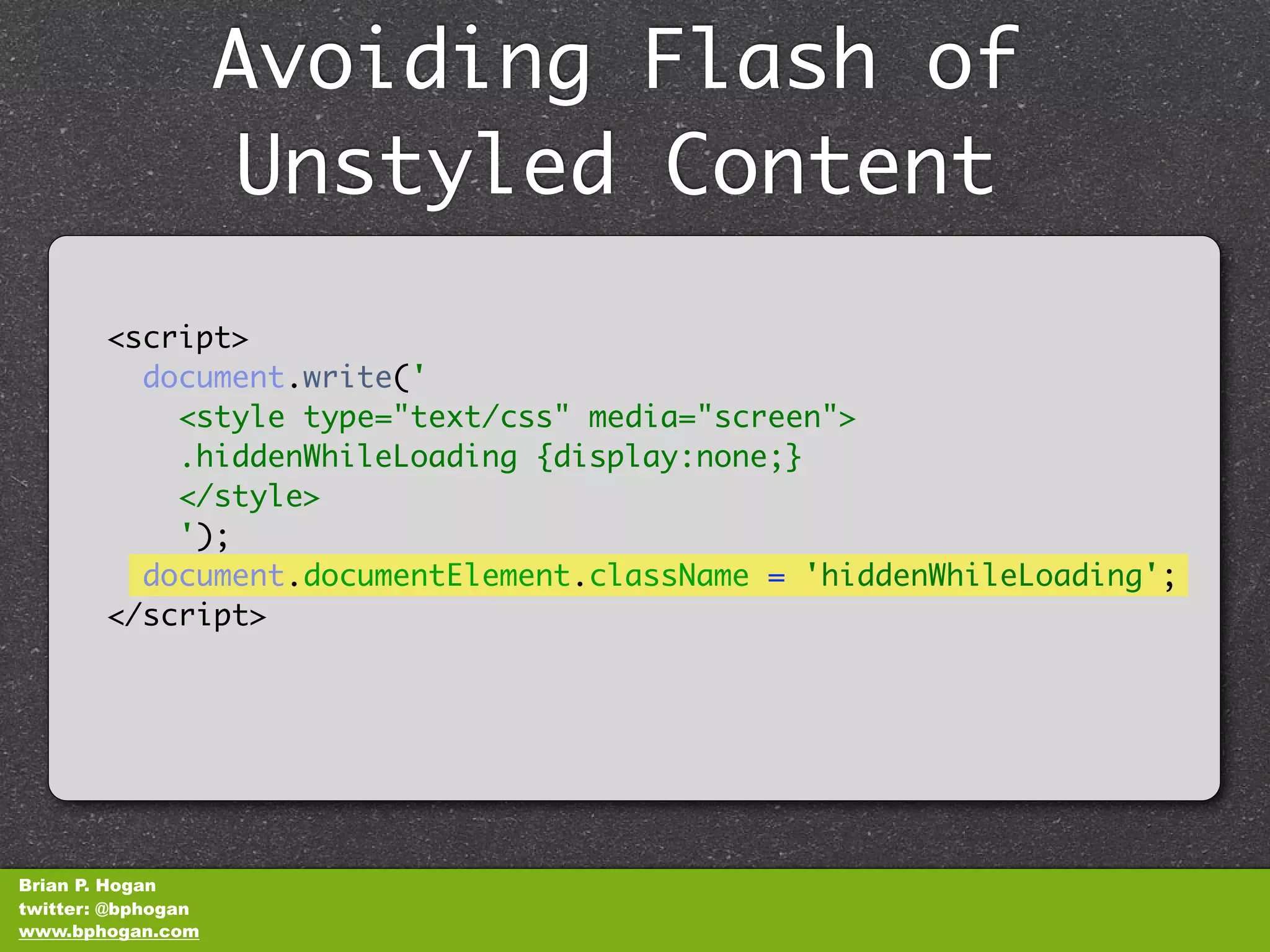 Avoiding Flash of
                    Unstyled Content
        <script>
          document.write('
            <style type="text/css" media="screen">
            .hiddenWhileLoading {display:none;}
            </style>
            ');
          document.documentElement.className = 'hiddenWhileLoading';
        </script>




Brian P. Hogan
twitter: @bphogan
www.bphogan.com
 