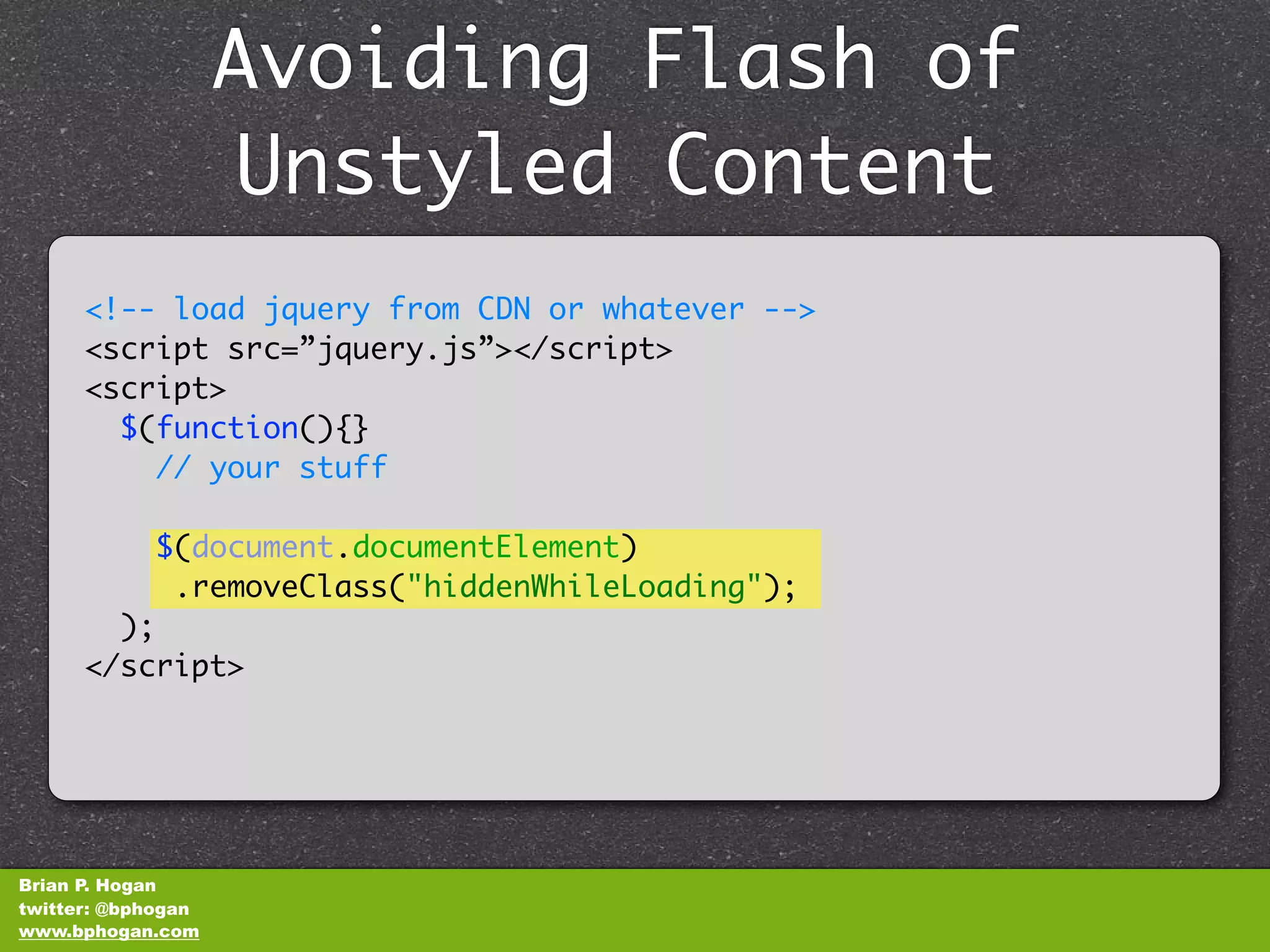 Avoiding Flash of
                    Unstyled Content
      <!-- load jquery from CDN or whatever -->
      <script src=”jquery.js”></script>
      <script>
        $(function(){}
          // your stuff

            $(document.documentElement)
             .removeClass("hiddenWhileLoading");
        );
      </script>




Brian P. Hogan
twitter: @bphogan
www.bphogan.com
 