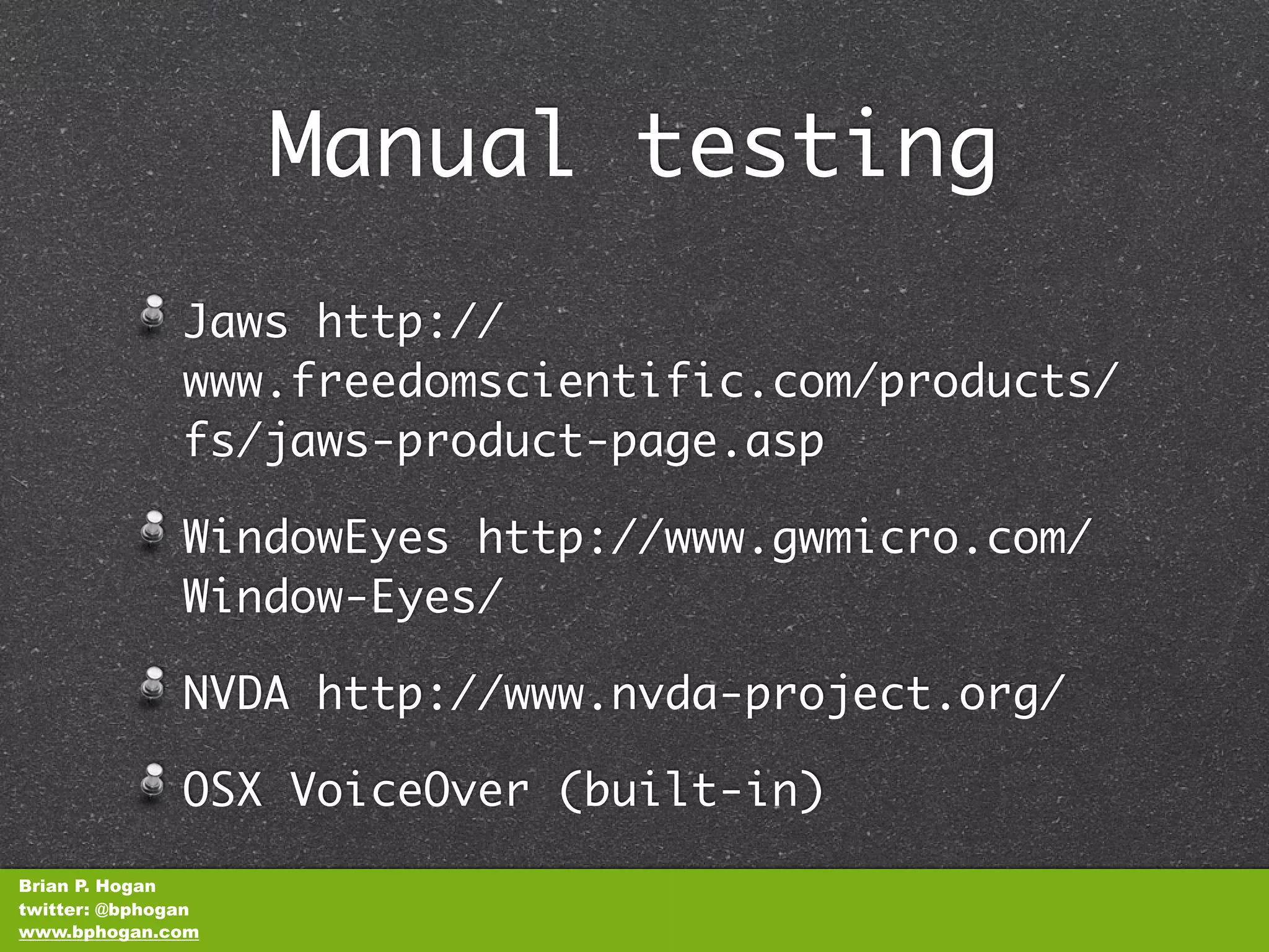 Manual testing
               Jaws http://
               www.freedomscientific.com/products/
               fs/jaws-product-page.asp

               WindowEyes http://www.gwmicro.com/
               Window-Eyes/

               NVDA http://www.nvda-project.org/

               OSX VoiceOver (built-in)
Brian P. Hogan
twitter: @bphogan
www.bphogan.com
 