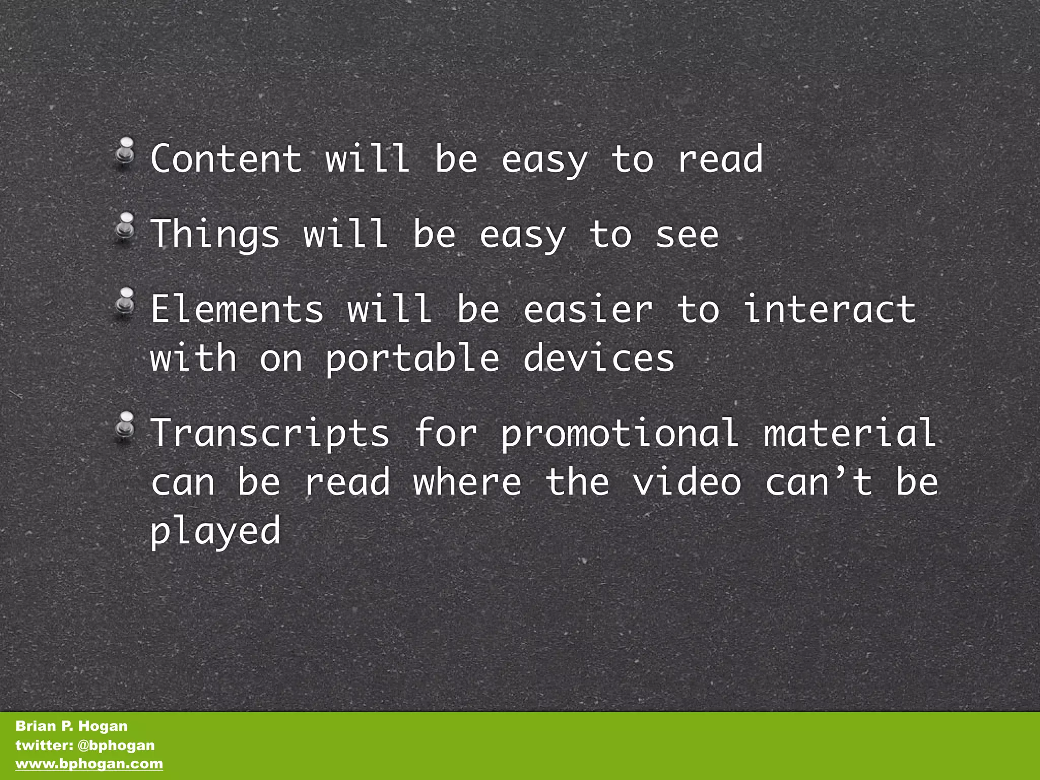 Content will be easy to read

               Things will be easy to see

               Elements will be easier to interact
               with on portable devices

               Transcripts for promotional material
               can be read where the video can’t be
               played




Brian P. Hogan
twitter: @bphogan
www.bphogan.com
 