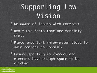 Supporting Low
                        Vision
               Be aware of issues with contrast

               Don't use fonts that are terribly
               small

               Place important information close to
               main content as possible

               Ensure spelling is correct and
               elements have enough space to be
               clicked
Brian P. Hogan
twitter: @bphogan
www.bphogan.com
 