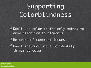 Supporting
                    Colorblindness

               Don't use color as the only method to
               draw attention to elements

               Be aware of contrast issues

               Don't instruct users to identify
               things by color


Brian P. Hogan
twitter: @bphogan
www.bphogan.com
 