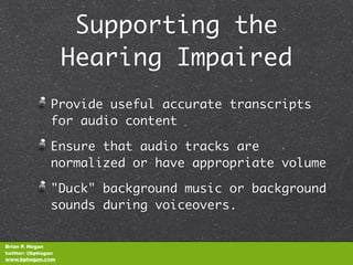 Supporting the
                    Hearing Impaired
               Provide useful accurate transcripts
               for audio content

               Ensure that audio tracks are
               normalized or have appropriate volume

               "Duck" background music or background
               sounds during voiceovers.


Brian P. Hogan
twitter: @bphogan
www.bphogan.com
 
