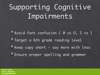 Supporting Cognitive
            Impairments

               Avoid font confusion ( 0 vs O, I vs l

               Target a 6th grade reading level

               Keep copy short - say more with less

               Ensure proper spelling and grammar



Brian P. Hogan
twitter: @bphogan
www.bphogan.com
 