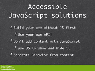 Accessible
        JavaScript solutions
               Build your app without JS first

                    Use your own API!

               Don't add content with JavaScript

                    use JS to show and hide it

               Separate Behavior from content


Brian P. Hogan
twitter: @bphogan
www.bphogan.com
 