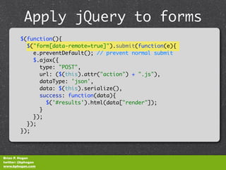 Apply jQuery to forms
              unobtrusively
         $(function(){
           $("form[data-remote=true]").submit(function(e){
             e.preventDefault(); // prevent normal submit
             $.ajax({
               type: "POST",
               url: ($(this).attr("action") + ".js"),
               dataType: 'json',
               data: $(this).serialize(),
               success: function(data){
                 $('#results').html(data["render"]);
               }
             });
           });
         });



Brian P. Hogan
twitter: @bphogan
www.bphogan.com
 