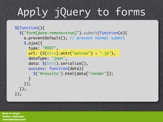 Apply jQuery to forms
              unobtrusively
         $(function(){
           $("form[data-remote=true]").submit(function(e){
             e.preventDefault(); // prevent normal submit
             $.ajax({
               type: "POST",
               url: ($(this).attr("action") + ".js"),
               dataType: 'json',
               data: $(this).serialize(),
               success: function(data){
                 $('#results').html(data["render"]);
               }
             });
           });
         });



Brian P. Hogan
twitter: @bphogan
www.bphogan.com
 