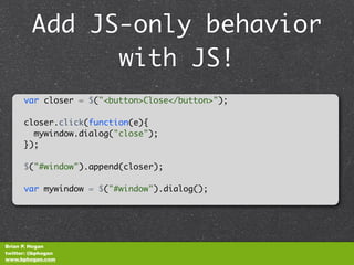 Add JS-only behavior
              with JS!
      var closer = $("<button>Close</button>");

      closer.click(function(e){
        mywindow.dialog("close");
      });

      $("#window").append(closer);

      var mywindow = $("#window").dialog();




Brian P. Hogan
twitter: @bphogan
www.bphogan.com
 