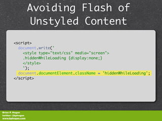 Avoiding Flash of
                    Unstyled Content
        <script>
          document.write('
            <style type="text/css" media="screen">
            .hiddenWhileLoading {display:none;}
            </style>
            ');
          document.documentElement.className = 'hiddenWhileLoading';
        </script>




Brian P. Hogan
twitter: @bphogan
www.bphogan.com
 