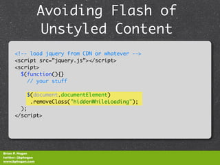Avoiding Flash of
                    Unstyled Content
      <!-- load jquery from CDN or whatever -->
      <script src=”jquery.js”></script>
      <script>
        $(function(){}
          // your stuff

            $(document.documentElement)
             .removeClass("hiddenWhileLoading");
        );
      </script>




Brian P. Hogan
twitter: @bphogan
www.bphogan.com
 
