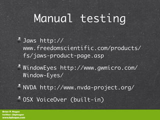 Manual testing
               Jaws http://
               www.freedomscientific.com/products/
               fs/jaws-product-page.asp

               WindowEyes http://www.gwmicro.com/
               Window-Eyes/

               NVDA http://www.nvda-project.org/

               OSX VoiceOver (built-in)
Brian P. Hogan
twitter: @bphogan
www.bphogan.com
 