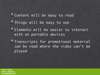 Content will be easy to read

               Things will be easy to see

               Elements will be easier to interact
               with on portable devices

               Transcripts for promotional material
               can be read where the video can’t be
               played




Brian P. Hogan
twitter: @bphogan
www.bphogan.com
 
