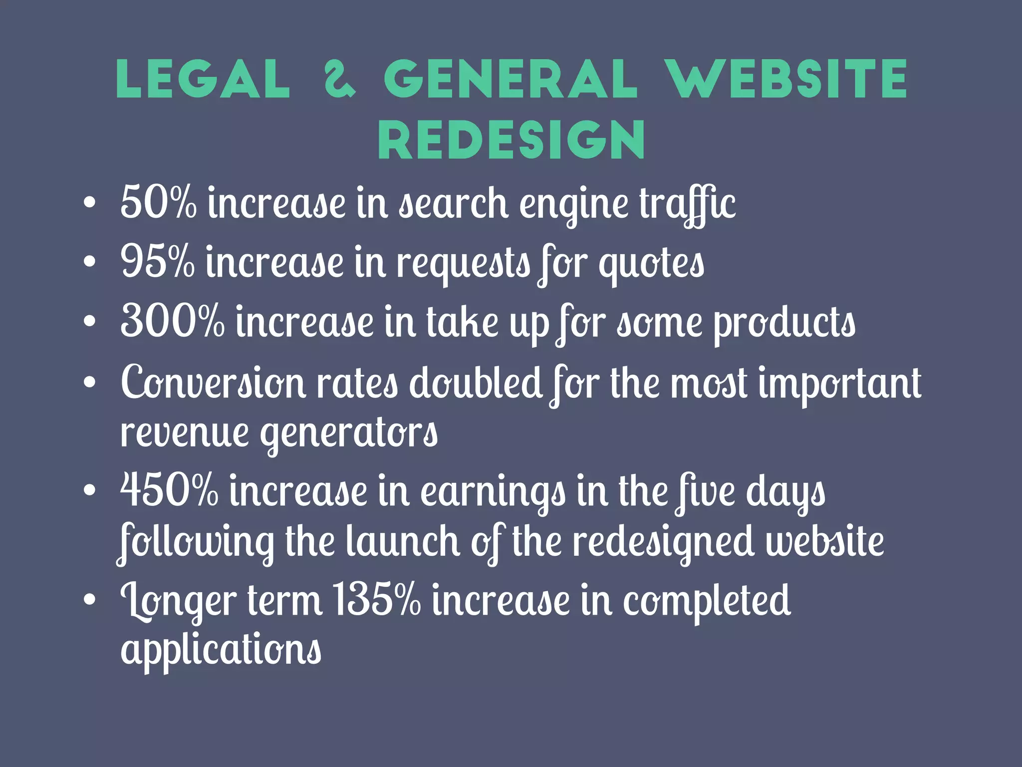 Legal & General Website
Redesign
•  50% increase in search engine traﬃc
•  95% increase in requests for quotes
•  300% increase in take up for some products
•  Conversion rates doubled for the most important
revenue generators
•  450% increase in earnings in the ﬁve days
following the launch of the redesigned website
•  Longer term 135% increase in completed
applications
 