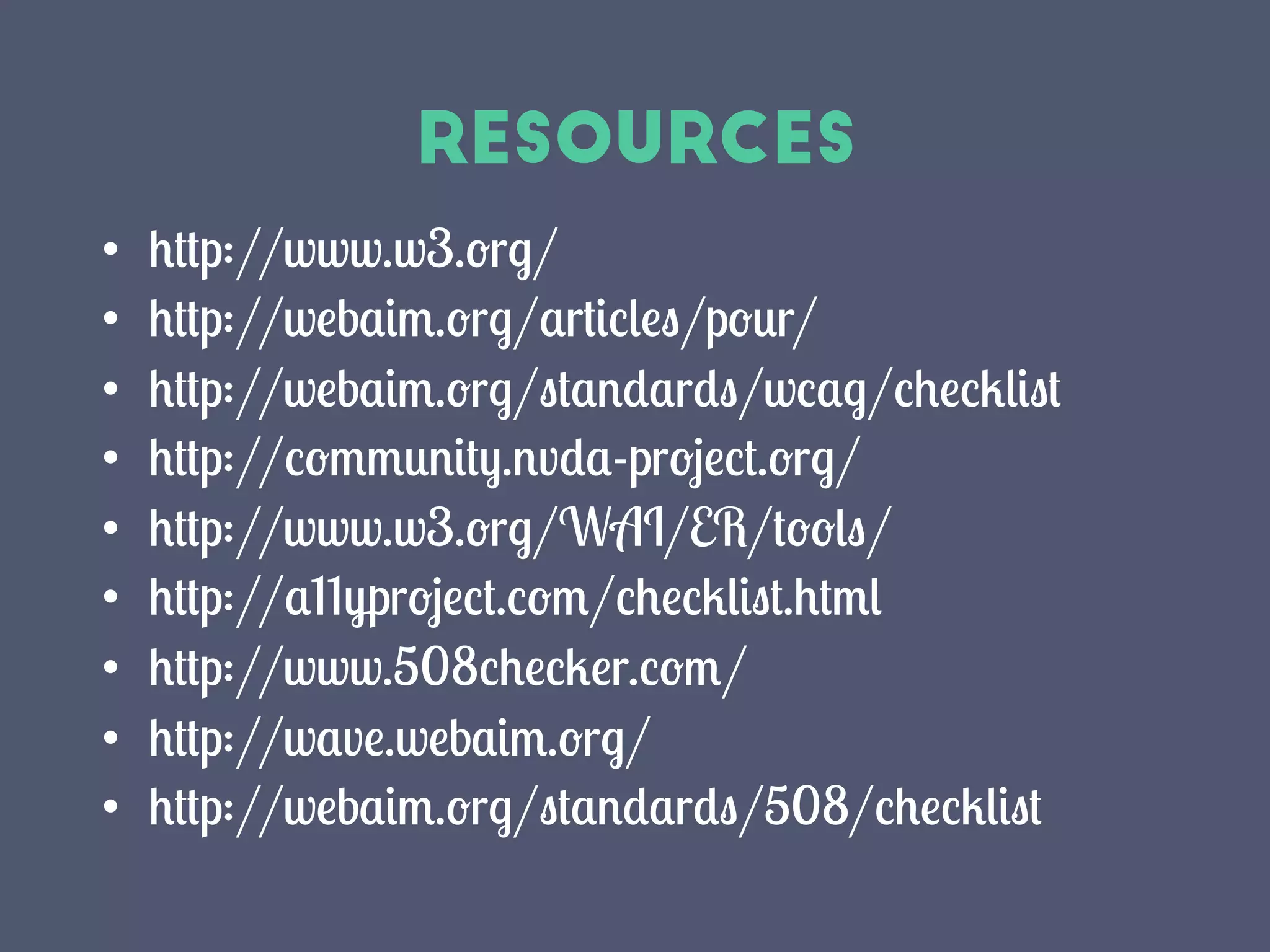 Resources
•  http://www.w3.org/
•  http://webaim.org/articles/pour/
•  http://webaim.org/standards/wcag/checklist
•  http://community.nvda-project.org/
•  http://www.w3.org/WAI/ER/tools/
•  http://a11yproject.com/checklist.html
•  http://www.508checker.com/
•  http://wave.webaim.org/
•  http://webaim.org/standards/508/checklist
 