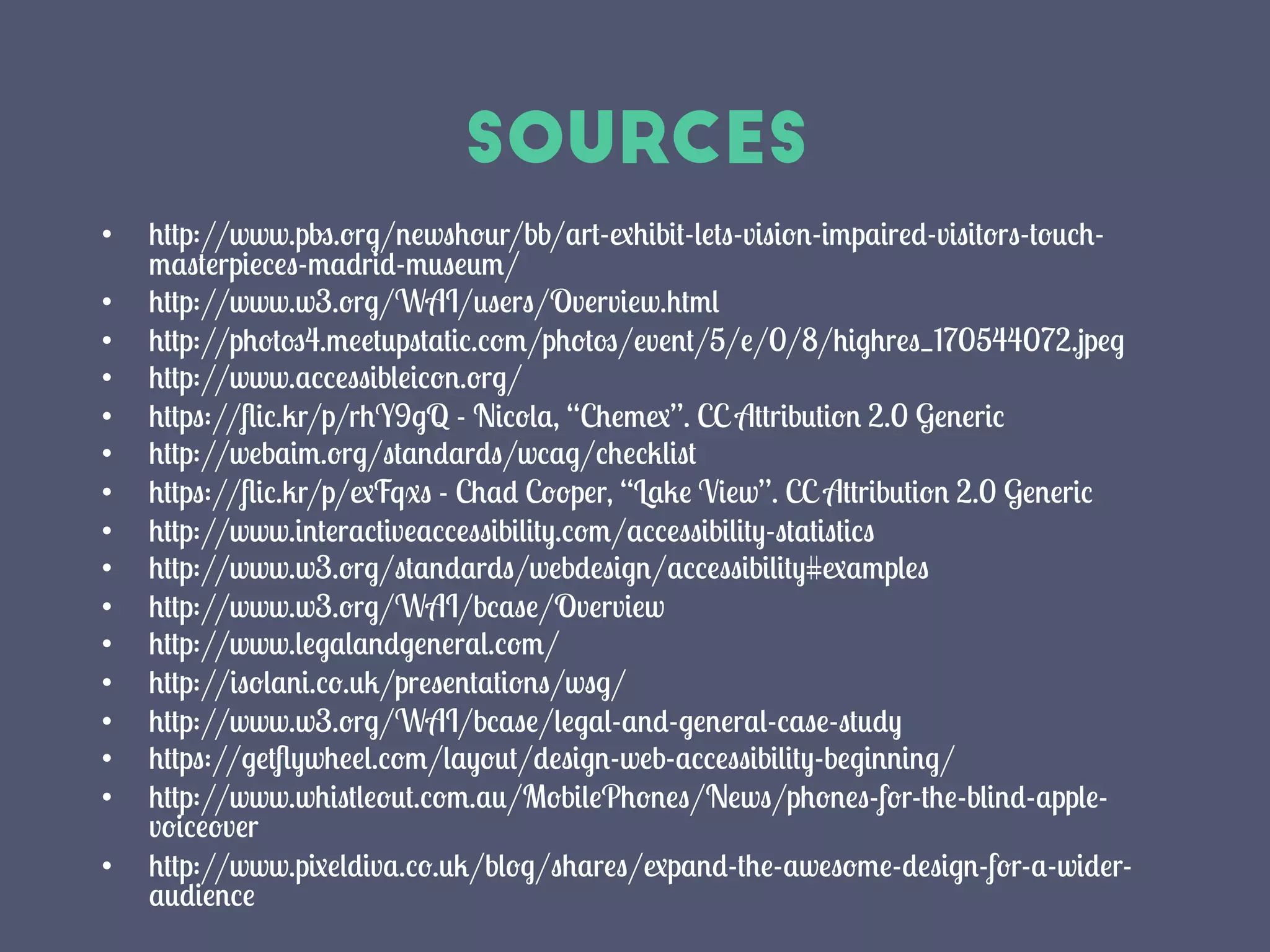 sources
•  http://www.pbs.org/newshour/bb/art-exhibit-lets-vision-impaired-visitors-touch-
masterpieces-madrid-museum/
•  http://www.w3.org/WAI/users/Overview.html
•  http://photos4.meetupstatic.com/photos/event/5/e/0/8/highres_170544072.jpeg
•  http://www.accessibleicon.org/
•  https://ﬂic.kr/p/rhY9gQ - Nicola, “Chemex”. CC Attribution 2.0 Generic
•  http://webaim.org/standards/wcag/checklist
•  https://ﬂic.kr/p/exFqxs - Chad Cooper, “Lake View”. CC Attribution 2.0 Generic
•  http://www.interactiveaccessibility.com/accessibility-statistics
•  http://www.w3.org/standards/webdesign/accessibility#examples
•  http://www.w3.org/WAI/bcase/Overview
•  http://www.legalandgeneral.com/
•  http://isolani.co.uk/presentations/wsg/
•  http://www.w3.org/WAI/bcase/legal-and-general-case-study
•  https://getﬂywheel.com/layout/design-web-accessibility-beginning/
•  http://www.whistleout.com.au/MobilePhones/News/phones-for-the-blind-apple-
voiceover
•  http://www.pixeldiva.co.uk/blog/shares/expand-the-awesome-design-for-a-wider-
audience
 