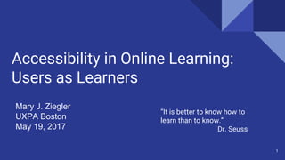 Accessibility in Online Learning:
Users as Learners
Mary J. Ziegler
UXPA Boston
May 19, 2017
1
“It is better to know how to
learn than to know.”
Dr. Seuss
 