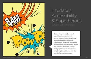 Interfaces,
                                                                             Accessibility
                                                                             & Superheroes
                                                                             by Yvonne So & Livia Veneziano




                                                                               Beloved superhero Daredevil
                                                                               squelches his enemies with
                                                                               speed and precision, completely
                                                                               uninhibited by his blindness.
                                                                               Overcoming adversity, discovering
                                                                               superpowers, and saving the world
                                                                               are common themes in comics
                                                                               and graphic novels. Our mission
                                                                               is to bring those themes into the
                                                                               world of accessible design.


Interfaces, Accessibility & Superheros © Livia Veneziano & Yvonne So, 2012                                         Page 1
 