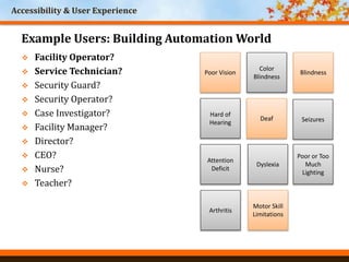 Accessibility & User Experience
World Headquarters
Cincinnati, Ohio
Poor Vision
Color
Blindness
Blindness
Hard of
Hearing
Deaf
Arthritis
Motor Skill
Limitations
Seizures
Attention
Deficit
Dyslexia
Poor or Too
Much
Lighting
 Facility Operator?
 Service Technician?
 Security Guard?
 Security Operator?
 Case Investigator?
 Facility Manager?
 Director?
 CEO?
 Nurse?
 Teacher?
Example Users: Building Automation World
 
