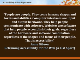 Accessibility & User Experience
“People are people. They come in many shapes and
forms and abilities. Computer interfaces are input
and output hardware. They help people
communicate with software. Websites are software
that help people accomplish their goals, regardless
of the hardware and software combination,
regardless of the shapes and forms of their people.
That is accessibility.”
Anne Gibson
Reframing Accessibility for the Web (A List Apart)
 