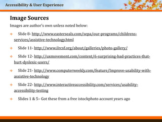 Accessibility & User Experience
Image Sources
Images are author’s own unless noted below:
 Slide 8- http://www.easterseals.com/sepa/our-programs/childrens-
services/assistive-technology.html
 Slide 11- http://www.ilrcsf.org/about/galleries/photo-gallery/
 Slide 12- http://uxmovement.com/content/6-surprising-bad-practices-that-
hurt-dyslexic-users/
 Slide 21- http://www.computerweekly.com/feature/Improve-usability-with-
assistive-technology
 Slide 22- http://www.interactiveaccessibility.com/services/usability-
accessibility-testing
 Slides 1 & 5– Got these from a free istockphoto account years ago
 
