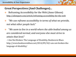 Accessibility & User Experience
Great Perspectives (And Challenges)...
 Reframing Accessibility for the Web (Anne Gibson)
http://alistapart.com/article/reframing-accessibility-for-the-web
 “We can reframe accessibility in terms of what we provide,
not what other people lack.”
 “We seem to live in a world where the able-bodied among us
are considered normal, and everyone else must strive to
attain that level.”
- I Am Not Broken: The Language of Disability, Bookworm Blues
http://www.bookwormblues.net/2014/09/10/i-am-not-broken-the-
language-of-disability/
 