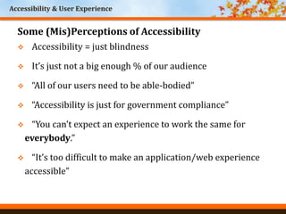 Accessibility & User Experience
Some (Mis)Perceptions of Accessibility
 Accessibility = just blindness
 It’s just not a big enough % of our audience
 “All of our users need to be able-bodied”
 “Accessibility is just for government compliance”
 “You can’t expect an experience to work the same for
everybody.”
 “It’s too difficult to make an application/web experience
accessible”
 