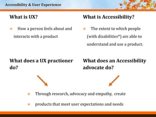 Accessibility & User Experience
What is UX?
 The extent to which people
(with disabilities*) are able to
understand and use a product.
What is Accessibility?
 How a person feels about and
interacts with a product
What does a UX practioner
do?
What does an Accessibility
advocate do?
 Through research, advocacy and empathy, create
 products that meet user expectations and needs
 