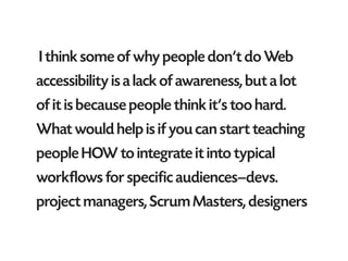 I think some of why people don’t do Web
accessibility is a lack of awareness, but a lot
of it is because people think it’s too hard.
What would help is if you can start teaching
people HOW to integrate it into typical
workflows for specific audiences—devs.
project managers, Scrum Masters, designers
 