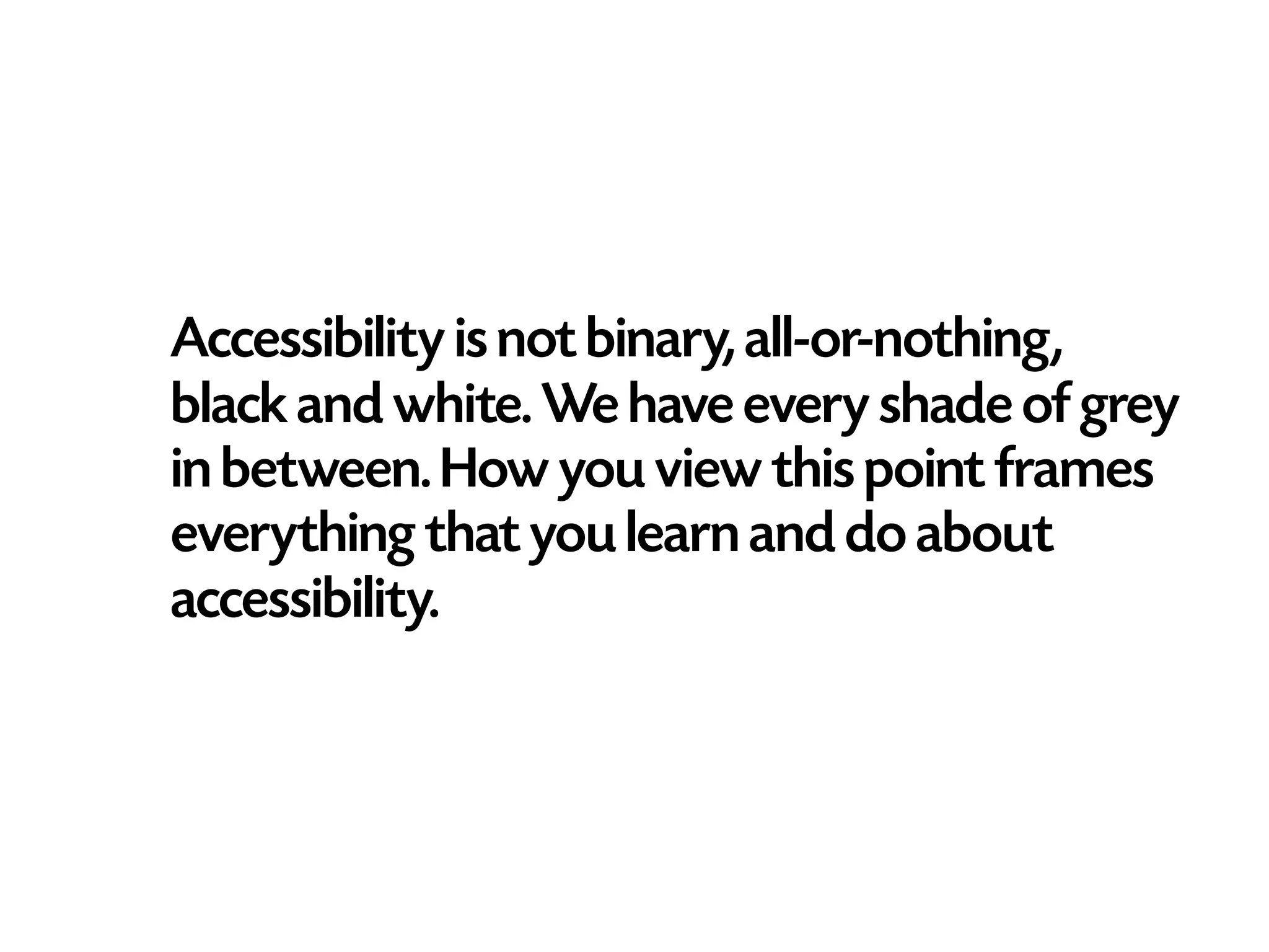 Accessibility is not binary, all-or-nothing,
black and white. We have every shade of grey
in between. How you view this point frames
everything that you learn and do about
accessibility.
 
