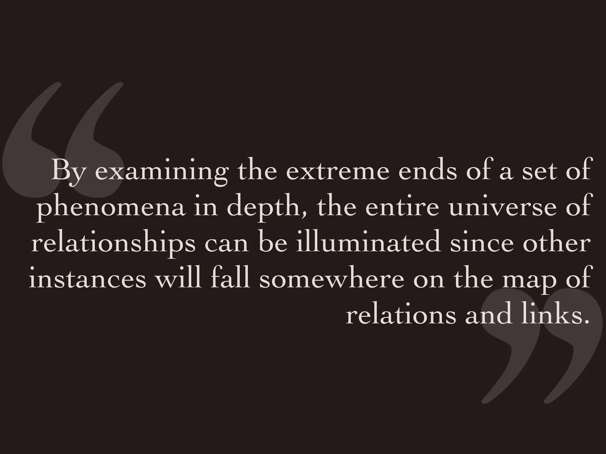 ‘
‘
  By examining the extreme ends of a set of
 phenomena in depth, the entire universe of
relationships can be illuminated since other
instances will fall somewhere on the map of
                         relations and links.
 