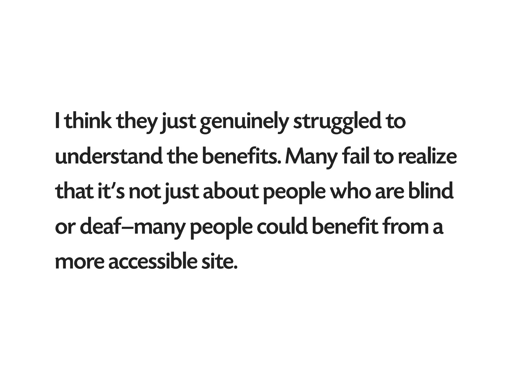 I think they just genuinely struggled to
understand the benefits. Many fail to realize
that it’s not just about people who are blind
or deaf—many people could benefit from a
more accessible site.
 