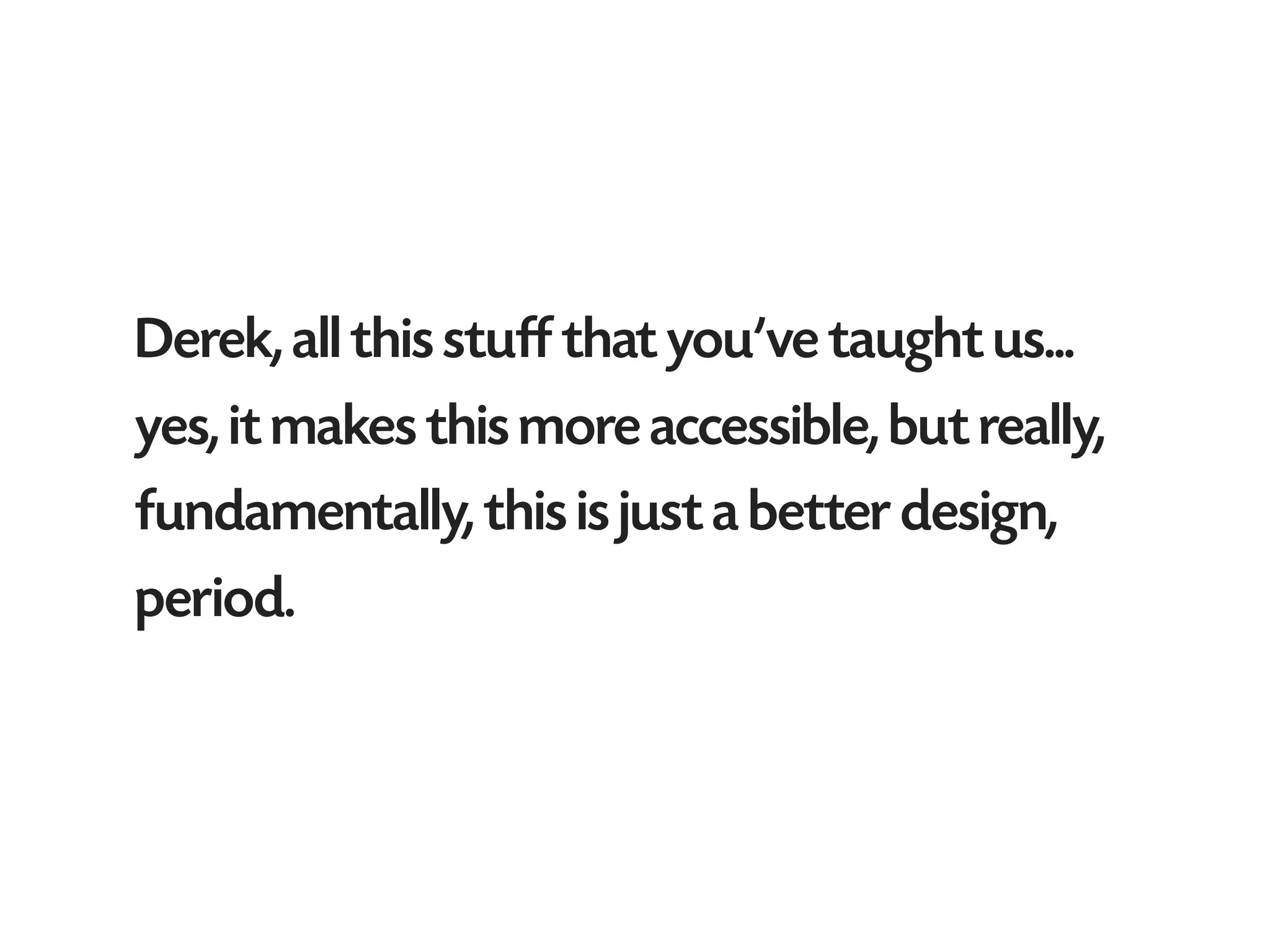 Derek, all this stuff that you’ve taught us...
yes, it makes this more accessible, but really,
fundamentally, this is just a better design,
period.
 