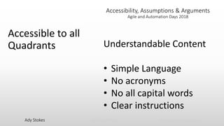 Ady Stokes @CricketRulz thebigtesttheory.com
Accessibility, Assumptions & Arguments
Agile and Automation Days 2018
Accessible to all
Quadrants Understandable Content
• Simple Language
• No acronyms
• No all capital words
• Clear instructions
 