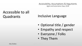 Ady Stokes @CricketRulz thebigtesttheory.com
Accessibility, Assumptions & Arguments
Agile and Automation Days 2018
Accessible to all
Quadrants Inclusive Language
• Optional title / gender
• Empathy and respect
• Everyone / Folks
• They Them
 