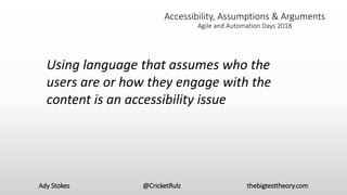 Ady Stokes @CricketRulz thebigtesttheory.com
Accessibility, Assumptions & Arguments
Agile and Automation Days 2018
Using language that assumes who the
users are or how they engage with the
content is an accessibility issue
 