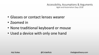 Accessibility, Assumptions & Arguments
Agile and Automation Days 2018
• Glasses or contact lenses wearer
• Zoomed in
• None traditional keyboard or mouse
• Used a device with only one hand
Ady Stokes @CricketRulz thebigtesttheory.com
 