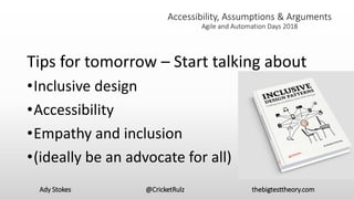Ady Stokes @CricketRulz thebigtesttheory.com
Accessibility, Assumptions & Arguments
Agile and Automation Days 2018
Tips for tomorrow – Start talking about
•Inclusive design
•Accessibility
•Empathy and inclusion
•(ideally be an advocate for all)
 