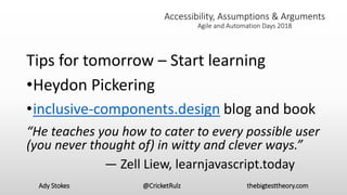 Ady Stokes @CricketRulz thebigtesttheory.com
Accessibility, Assumptions & Arguments
Agile and Automation Days 2018
Tips for tomorrow – Start learning
•Heydon Pickering
•inclusive-components.design blog and book
“He teaches you how to cater to every possible user
(you never thought of) in witty and clever ways.”
— Zell Liew, learnjavascript.today
 