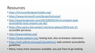 Resources
• https://inclusivedesignprinciples.org/
• https://www.microsoft.com/design/inclusive/
• http://www.karlgroves.com/2013/09/05/the-6-simplest-web-
accessibility-tests-anyone-can-do/
• https://the-pastry-box-project.net/anne-gibson/2014-july-31
accessible personas
• http://www.webaxe.org/
• https://wave.webaim.org/ testing tool, also as browser extensions
• https://w3c.github.io/wcag21/guidelines/ web content accessibility
guidelines
• Many, many more resources available, you just have to go looking
 
