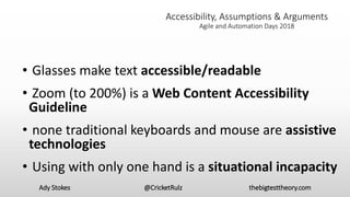 Accessibility, Assumptions & Arguments
Agile and Automation Days 2018
• Glasses make text accessible/readable
• Zoom (to 200%) is a Web Content Accessibility
Guideline
• none traditional keyboards and mouse are assistive
technologies
• Using with only one hand is a situational incapacity
Ady Stokes @CricketRulz thebigtesttheory.com
 