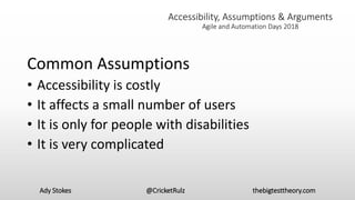 Ady Stokes @CricketRulz thebigtesttheory.com
Accessibility, Assumptions & Arguments
Agile and Automation Days 2018
Common Assumptions
• Accessibility is costly
• It affects a small number of users
• It is only for people with disabilities
• It is very complicated
 