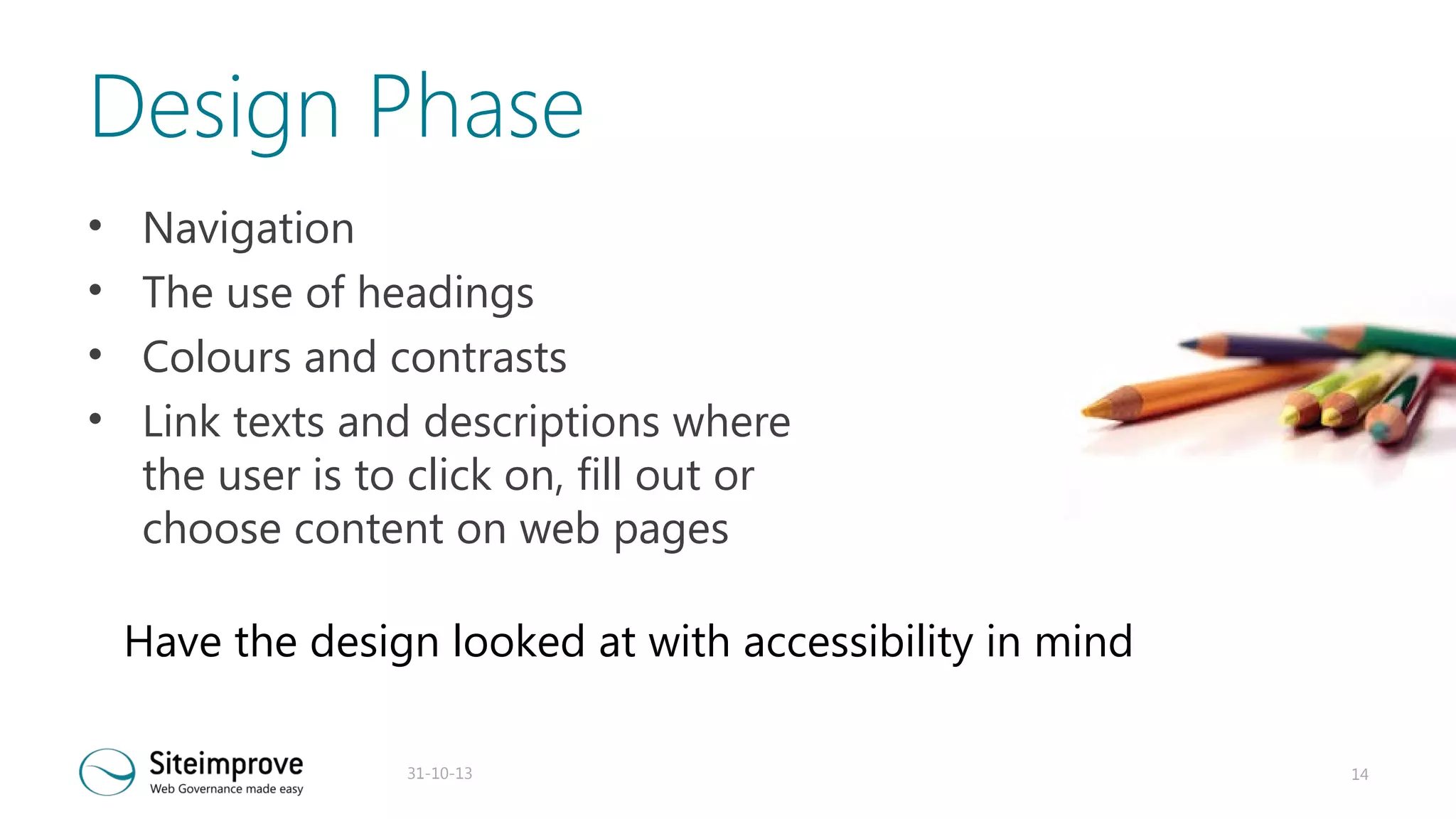 Design Phase
•
•
•
•

Navigation
The use of headings
Colours and contrasts
Link texts and descriptions where
the user is to click on, fill out or
choose content on web pages
Have the design looked at with accessibility in mind
31-10-13

14

 