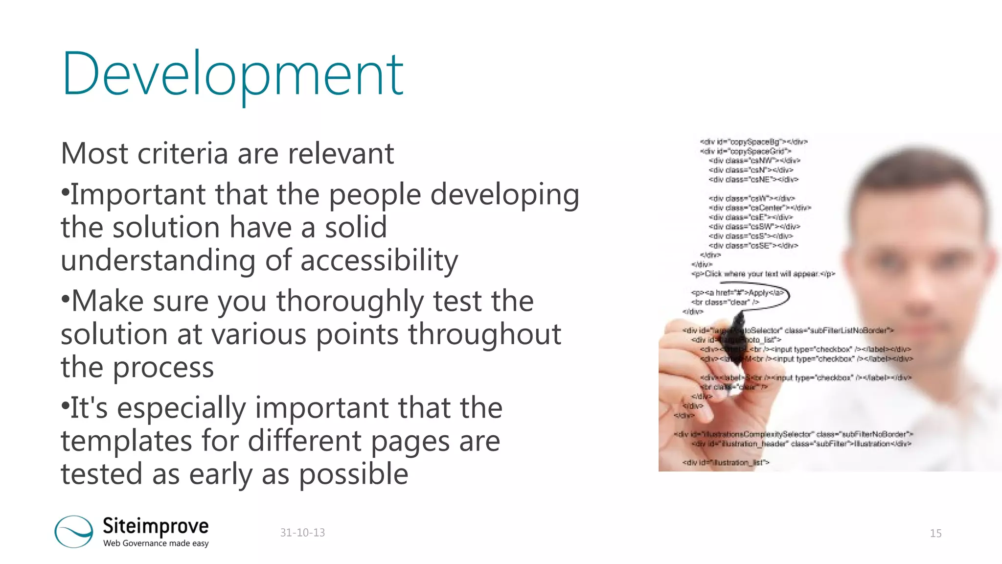 Development
Most criteria are relevant
•Important that the people developing
the solution have a solid
understanding of accessibility
•Make sure you thoroughly test the
solution at various points throughout
the process
•It's especially important that the
templates for different pages are
tested as early as possible
31-10-13

15

 