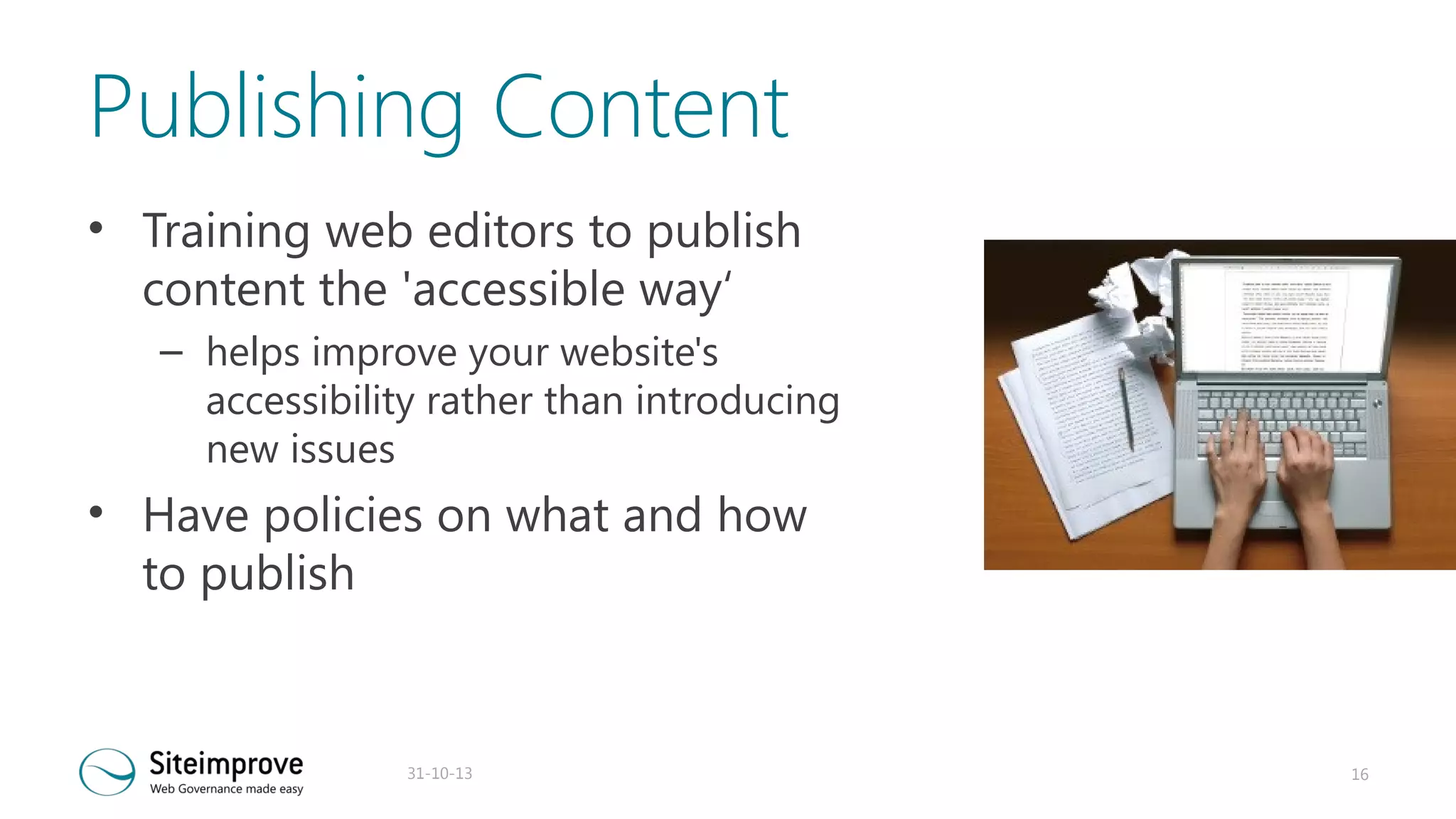 Publishing Content
• Training web editors to publish
content the 'accessible way‘
– helps improve your website's
accessibility rather than introducing
new issues

• Have policies on what and how
to publish

31-10-13

16

 