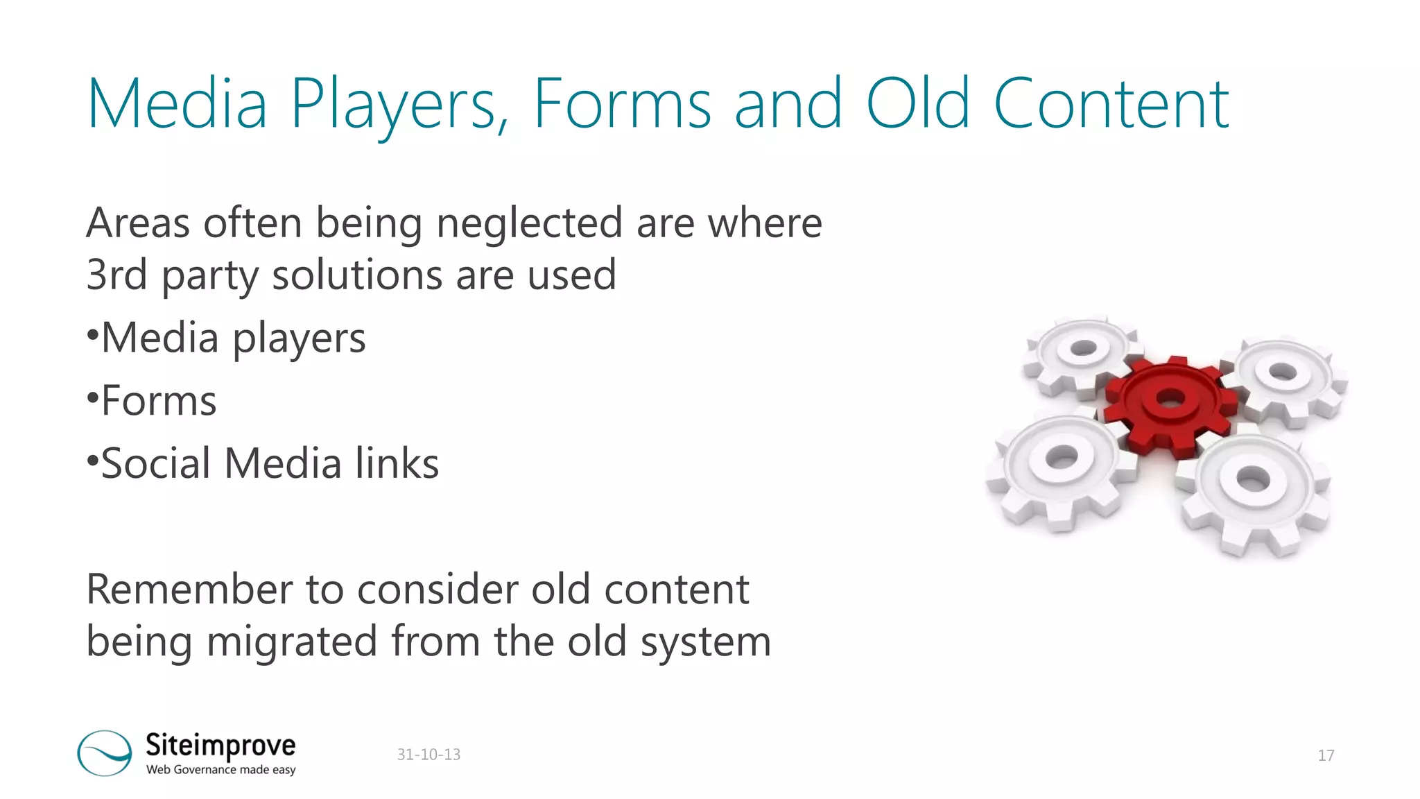 Media Players, Forms and Old Content
Areas often being neglected are where
3rd party solutions are used
•Media players
•Forms
•Social Media links
Remember to consider old content
being migrated from the old system
31-10-13

17

 